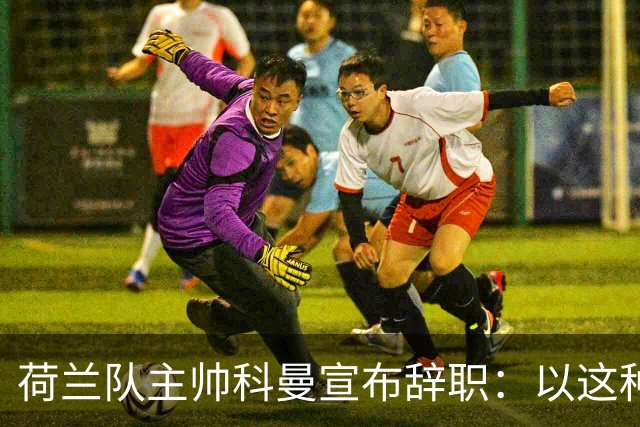 荷兰队主帅科曼宣布辞职：以这种方式结束 让我倍感痛心